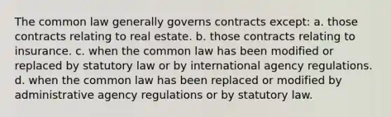 The common law generally governs contracts except: a. those contracts relating to real estate. b. those contracts relating to insurance. c. when the common law has been modified or replaced by statutory law or by international agency regulations. d. when the common law has been replaced or modified by administrative agency regulations or by statutory law.