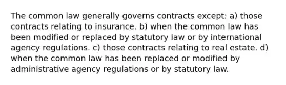 The common law generally governs contracts except: a) those contracts relating to insurance. b) when the common law has been modified or replaced by statutory law or by international agency regulations. c) those contracts relating to real estate. d) when the common law has been replaced or modified by administrative agency regulations or by statutory law.