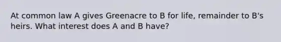 At common law A gives Greenacre to B for life, remainder to B's heirs. What interest does A and B have?