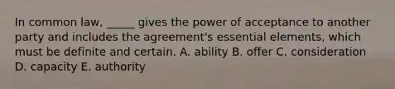 In common law, _____ gives the power of acceptance to another party and includes the agreement's essential elements, which must be definite and certain. A. ability B. offer C. consideration D. capacity E. authority