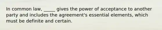 In common law, _____ gives the power of acceptance to another party and includes the agreement's essential elements, which must be definite and certain.