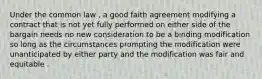 Under the common law , a good faith agreement modifying a contract that is not yet fully performed on either side of the bargain needs no new consideration to be a binding modification so long as the circumstances prompting the modification were unanticipated by either party and the modification was fair and equitable .