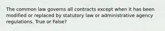 The common law governs all contracts except when it has been modified or replaced by statutory law or administrative agency regulations. True or False?