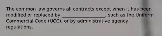 The common law governs all contracts except when it has been modified or replaced by ___________________, such as the Uniform Commercial Code (UCC), or by administrative agency regulations.