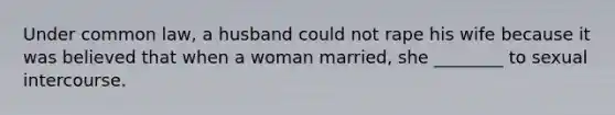 Under common law, a husband could not rape his wife because it was believed that when a woman married, she ________ to sexual intercourse.