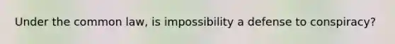 Under the common law, is impossibility a defense to conspiracy?