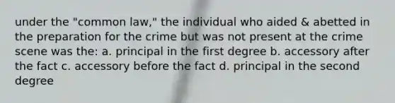 under the "common law," the individual who aided & abetted in the preparation for the crime but was not present at the crime scene was the: a. principal in the first degree b. accessory after the fact c. accessory before the fact d. principal in the second degree