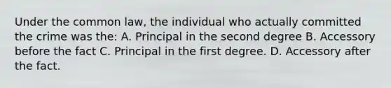 Under the common law, the individual who actually committed the crime was the: A. Principal in the second degree B. Accessory before the fact C. Principal in the first degree. D. Accessory after the fact.