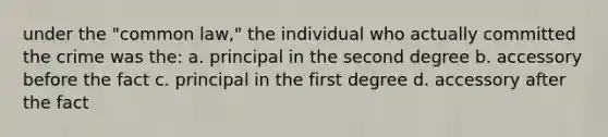 under the "common law," the individual who actually committed the crime was the: a. principal in the second degree b. accessory before the fact c. principal in the first degree d. accessory after the fact