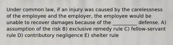 Under common law, if an injury was caused by the carelessness of the employee and the employer, the employee would be unable to recover damages because of the __________ defense. A) assumption of the risk B) exclusive remedy rule C) fellow-servant rule D) contributory negligence E) shelter rule