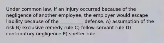 Under common law, if an injury occurred because of the negligence of another employee, the employer would escape liability because of the __________ defense. A) assumption of the risk B) exclusive remedy rule C) fellow-servant rule D) contributory negligence E) shelter rule