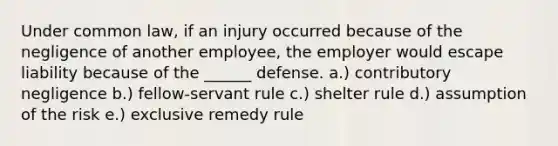 Under common law, if an injury occurred because of the negligence of another employee, the employer would escape liability because of the ______ defense. a.) contributory negligence b.) fellow-servant rule c.) shelter rule d.) assumption of the risk e.) exclusive remedy rule