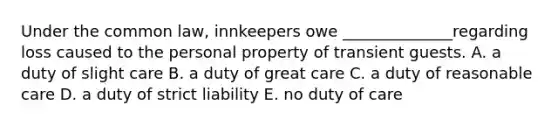 Under the common​ law, innkeepers owe​ ______________regarding loss caused to the personal property of transient guests. A. a duty of slight care B. a duty of great care C. a duty of reasonable care D. a duty of strict liability E. no duty of care