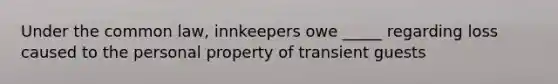 Under the common law, innkeepers owe _____ regarding loss caused to the personal property of transient guests