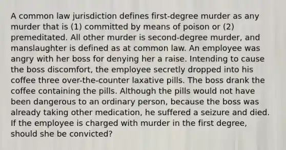 A common law jurisdiction defines first-degree murder as any murder that is (1) committed by means of poison or (2) premeditated. All other murder is second-degree murder, and manslaughter is defined as at common law. An employee was angry with her boss for denying her a raise. Intending to cause the boss discomfort, the employee secretly dropped into his coffee three over-the-counter laxative pills. The boss drank the coffee containing the pills. Although the pills would not have been dangerous to an ordinary person, because the boss was already taking other medication, he suffered a seizure and died. If the employee is charged with murder in the first degree, should she be convicted?