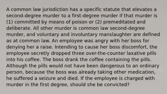 A common law jurisdiction has a specific statute that elevates a second-degree murder to a first-degree murder if that murder is (1) committed by means of poison or (2) premeditated and deliberate. All other murder is common law second-degree murder, and voluntary and involuntary manslaughter are defined as at common law. An employee was angry with her boss for denying her a raise. Intending to cause her boss discomfort, the employee secretly dropped three over-the-counter laxative pills into his coffee. The boss drank the coffee containing the pills. Although the pills would not have been dangerous to an ordinary person, because the boss was already taking other medication, he suffered a seizure and died. If the employee is charged with murder in the first degree, should she be convicted?