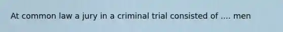 At common law a jury in a criminal trial consisted of .... men