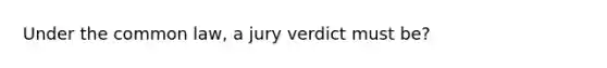 Under the common law, a jury verdict must be?