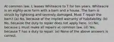 At common law, L leases Whiteacre to T for ten years. Whiteacre is an eighty-acre farm with a barn and a house. The barn is struck by lightning and severely damaged. Must T repair the barn? (a) No, because of the implied warranty of habitability. (b) No, because the duty to repair does not apply here. (c) No, because L must make all repairs at common law. (d) Yes, because T has a duty to repair. (e) None of the above answers is correct.