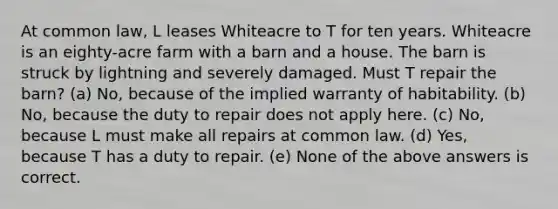 At common law, L leases Whiteacre to T for ten years. Whiteacre is an eighty-acre farm with a barn and a house. The barn is struck by lightning and severely damaged. Must T repair the barn? (a) No, because of the implied warranty of habitability. (b) No, because the duty to repair does not apply here. (c) No, because L must make all repairs at common law. (d) Yes, because T has a duty to repair. (e) None of the above answers is correct.