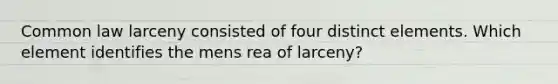 Common law larceny consisted of four distinct elements. Which element identifies the mens rea of larceny?