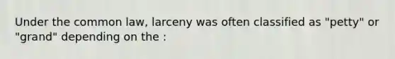 Under the common law, larceny was often classified as "petty" or "grand" depending on the :