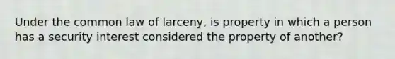 Under the common law of larceny, is property in which a person has a security interest considered the property of another?