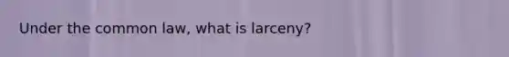 Under the common law, what is larceny?