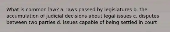 What is common law? a. laws passed by legislatures b. the accumulation of judicial decisions about legal issues c. disputes between two parties d. issues capable of being settled in court