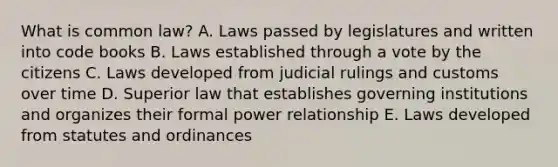 What is common law? A. Laws passed by legislatures and written into code books B. Laws established through a vote by the citizens C. Laws developed from judicial rulings and customs over time D. Superior law that establishes governing institutions and organizes their formal power relationship E. Laws developed from statutes and ordinances