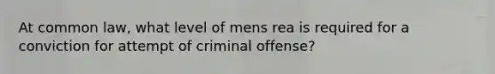 At common law, what level of mens rea is required for a conviction for attempt of criminal offense?