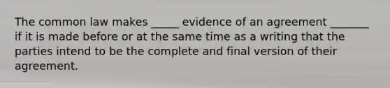 The common law makes _____ evidence of an agreement _______ if it is made before or at the same time as a writing that the parties intend to be the complete and final version of their agreement.