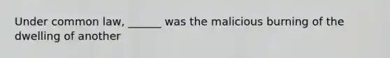 Under common law, ______ was the malicious burning of the dwelling of another