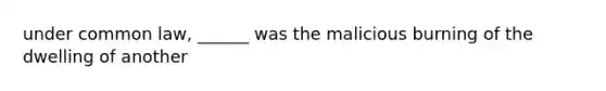 under common law, ______ was the malicious burning of the dwelling of another