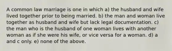 A common law marriage is one in which a) the husband and wife lived together prior to being married. b) the man and woman live together as husband and wife but lack legal documentation. c) the man who is the husband of one woman lives with another woman as if she were his wife, or vice versa for a woman. d) a and c only. e) none of the above.