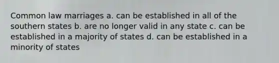 Common law marriages a. can be established in all of the southern states b. are no longer valid in any state c. can be established in a majority of states d. can be established in a minority of states