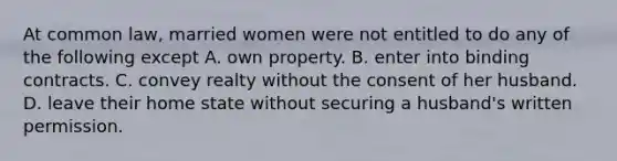 At common law, married women were not entitled to do any of the following except A. own property. B. enter into binding contracts. C. convey realty without the consent of her husband. D. leave their home state without securing a husband's written permission.