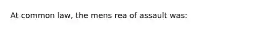 At common law, the mens rea of assault was: