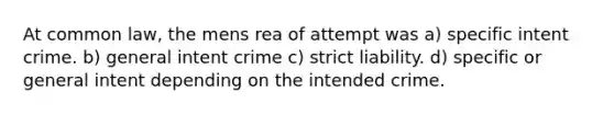 At common law, the mens rea of attempt was a) specific intent crime. b) general intent crime c) strict liability. d) specific or general intent depending on the intended crime.