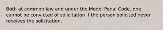 Both at common law and under the Model Penal Code, one cannot be convicted of solicitation if the person solicited never receives the solicitation.