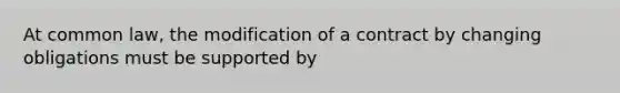 At common law, the modification of a contract by changing obligations must be supported by