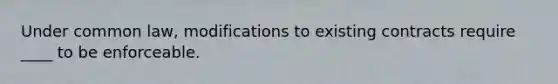 Under common law, modifications to existing contracts require ____ to be enforceable.