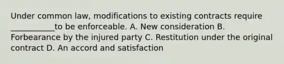 Under common law, modifications to existing contracts require ___________to be enforceable. A. New consideration B. Forbearance by the injured party C. Restitution under the original contract D. An accord and satisfaction