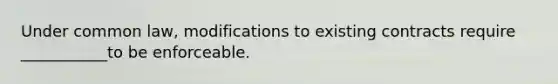 Under common law, modifications to existing contracts require ___________to be enforceable.