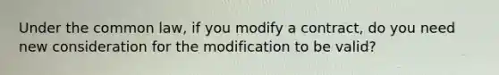 Under the common law, if you modify a contract, do you need new consideration for the modification to be valid?