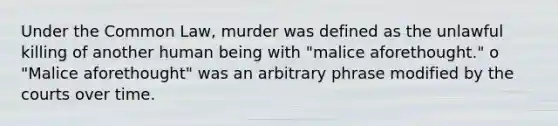 Under the Common Law, murder was defined as the unlawful killing of another human being with "malice aforethought." o "Malice aforethought" was an arbitrary phrase modified by the courts over time.