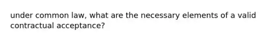 under common law, what are the necessary elements of a valid contractual acceptance?