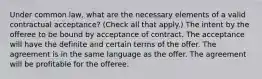 Under common law, what are the necessary elements of a valid contractual acceptance? (Check all that apply.) The intent by the offeree to be bound by acceptance of contract. The acceptance will have the definite and certain terms of the offer. The agreement is in the same language as the offer. The agreement will be profitable for the offeree.