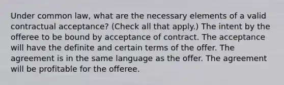 Under common law, what are the necessary elements of a valid contractual acceptance? (Check all that apply.) The intent by the offeree to be bound by acceptance of contract. The acceptance will have the definite and certain terms of the offer. The agreement is in the same language as the offer. The agreement will be profitable for the offeree.