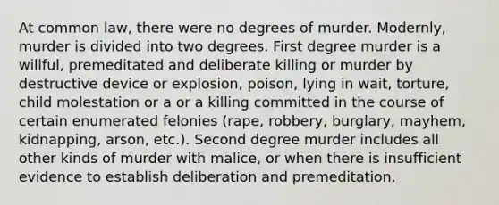 At common law, there were no degrees of murder. Modernly, murder is divided into two degrees. First degree murder is a willful, premeditated and deliberate killing or murder by destructive device or explosion, poison, lying in wait, torture, child molestation or a or a killing committed in the course of certain enumerated felonies (rape, robbery, burglary, mayhem, kidnapping, arson, etc.). Second degree murder includes all other kinds of murder with malice, or when there is insufficient evidence to establish deliberation and premeditation.